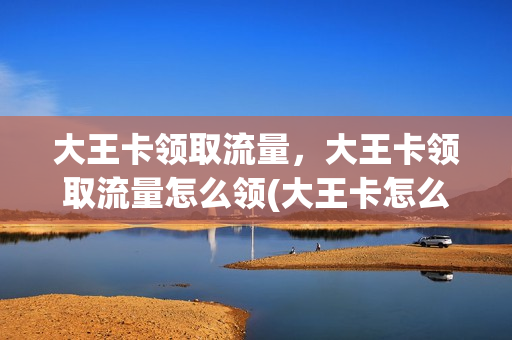 大王卡领取流量，大王卡领取流量怎么领(大王卡怎么免费领取流量)