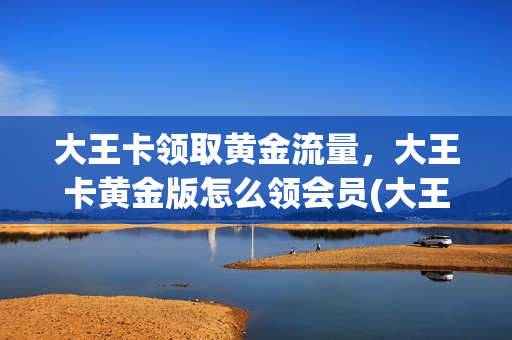 大王卡领取黄金流量，大王卡黄金版怎么领会员(大王卡黄金版超级会员开通入口)