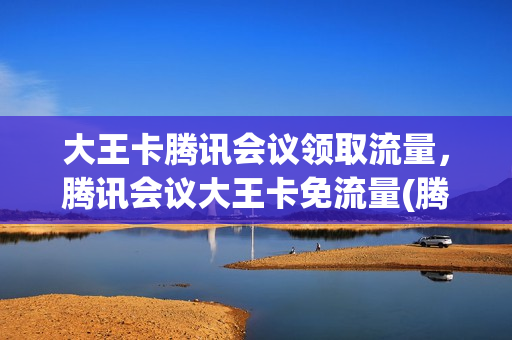 大王卡腾讯会议领取流量，腾讯会议大王卡免流量(腾讯会议使用大王卡免流吗)