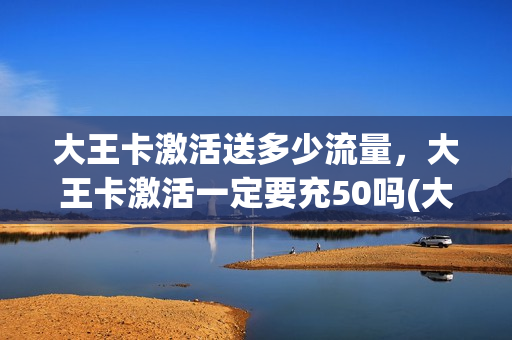 大王卡激活送多少流量，大王卡激活一定要充50吗(大王卡激活送多少话费)