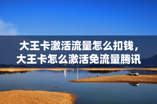 大王卡激活流量怎么扣钱，大王卡怎么激活免流量腾讯视频(大王卡如何激活免流量app)