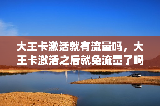 大王卡激活就有流量吗，大王卡激活之后就免流量了吗(大王卡激活不用扣钱吗)