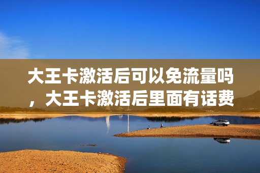 大王卡激活后可以免流量吗，大王卡激活后里面有话费吗(大王卡激活后会不会产生费用)