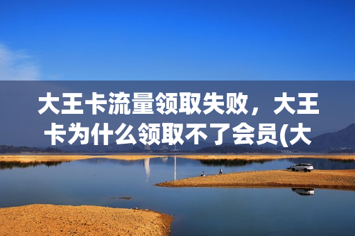 大王卡流量领取失败，大王卡为什么领取不了会员(大王卡无法领取会员)