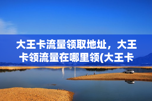 大王卡流量领取地址，大王卡领流量在哪里领(大王卡 领流量)