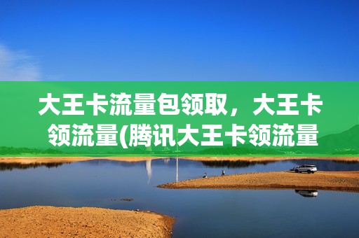大王卡流量包领取，大王卡 领流量(腾讯大王卡领流量活动)