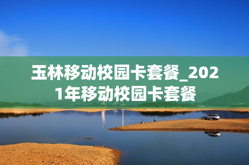 玉林移动校园卡套餐_2021年移动校园卡套餐
