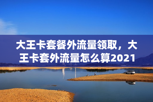 大王卡套餐外流量领取，大王卡套外流量怎么算2021(大王卡套餐外流量收费标准)