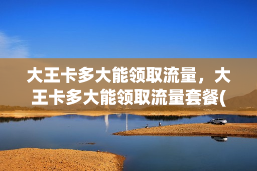 大王卡多大能领取流量，大王卡多大能领取流量套餐(大王卡要多大才能办)