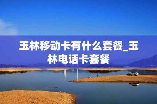 玉林移动卡有什么套餐_玉林电话卡套餐