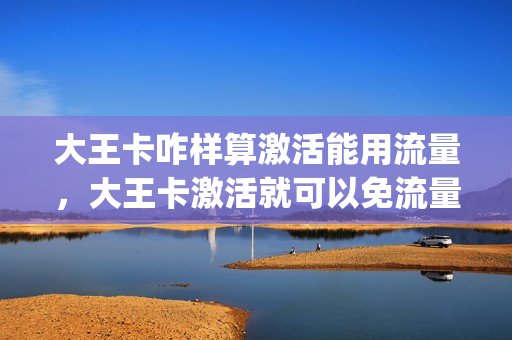大王卡咋样算激活能用流量，大王卡激活就可以免流量了吗(大王卡激活后怎么免流)