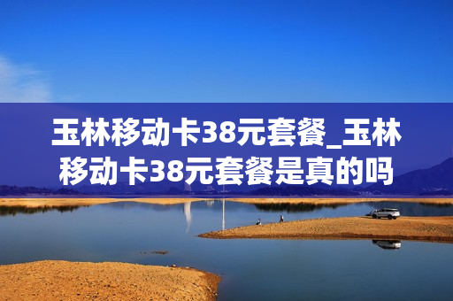 玉林移动卡38元套餐_玉林移动卡38元套餐是真的吗