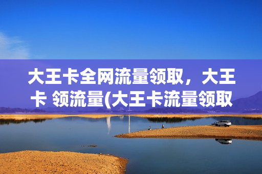 大王卡全网流量领取，大王卡 领流量(大王卡流量领取步骤)