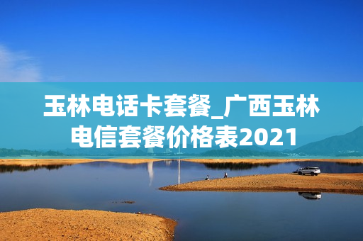 玉林电话卡套餐_广西玉林电信套餐价格表2021