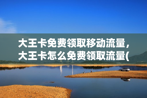 大王卡免费领取移动流量，大王卡怎么免费领取流量(大王卡怎样免费领取流量)