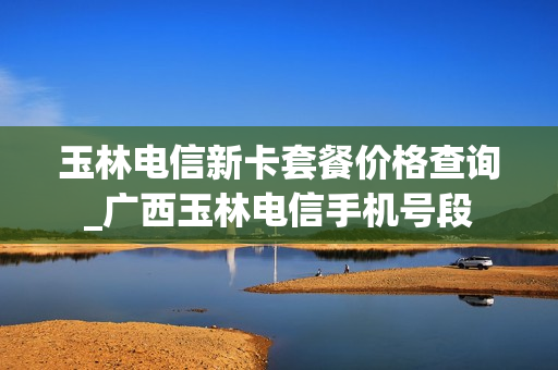 玉林电信新卡套餐价格查询_广西玉林电信手机号段