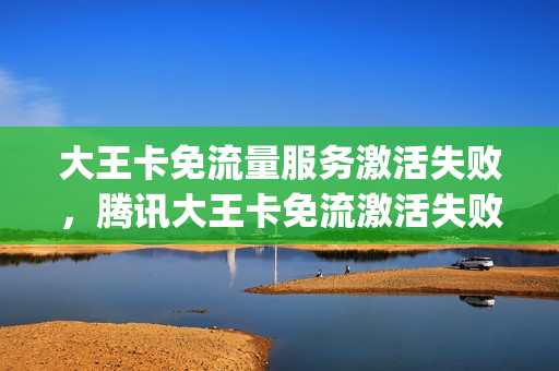 大王卡免流量服务激活失败，腾讯大王卡免流激活失败(大王卡免流激活不了)