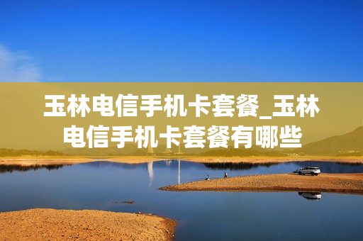 玉林电信手机卡套餐_玉林电信手机卡套餐有哪些