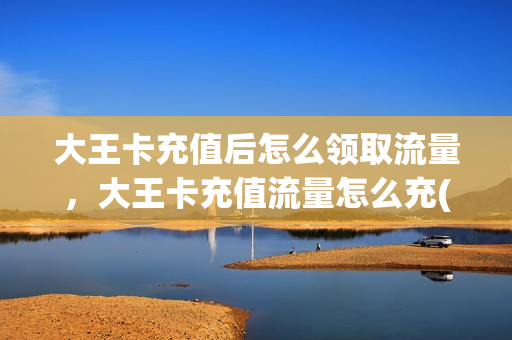 大王卡充值后怎么领取流量，大王卡充值流量怎么充(大王卡充值送话费怎么领取)