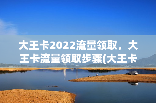 大王卡2022流量领取，大王卡流量领取步骤(大王卡领流量攻略)