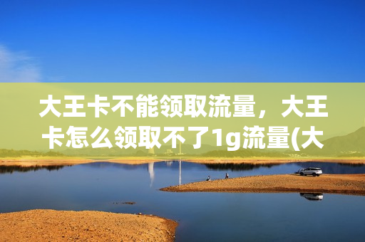 大王卡不能领取流量，大王卡怎么领取不了1g流量(大王卡怎么领不了会员了)