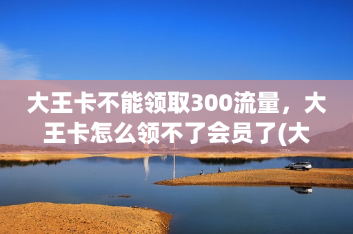 大王卡不能领取300流量，大王卡怎么领不了会员了(大王卡领不了免费会员了)