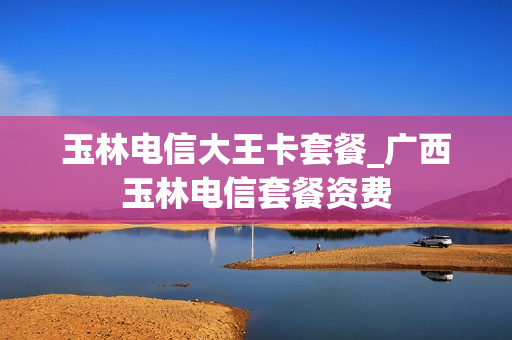 玉林电信大王卡套餐_广西玉林电信套餐资费