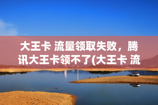 大王卡 流量领取失败，腾讯大王卡领不了(大王卡 流量领取失败,腾讯大王卡领不了怎么回事)