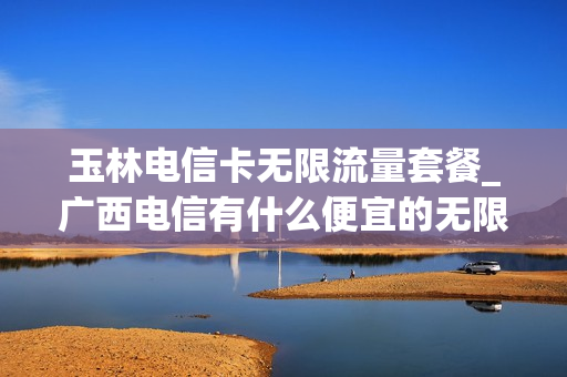 玉林电信卡无限流量套餐_广西电信有什么便宜的无限流量卡
