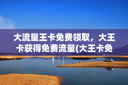 大流量王卡免费领取，大王卡获得免费流量(大王卡免费领1g流量)