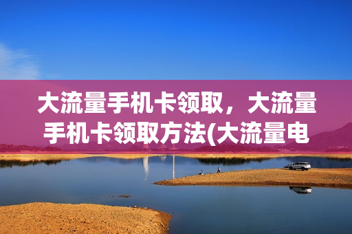 大流量手机卡领取，大流量手机卡领取方法(大流量电话卡免费申请)