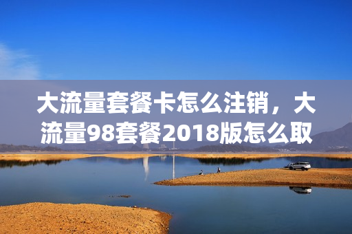 大流量套餐卡怎么注销，大流量98套餐2018版怎么取消(取消大流量套餐怎么取消)