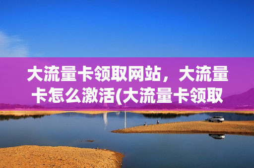 大流量卡领取网站，大流量卡怎么激活(大流量卡领取网站,大流量卡怎么激活)