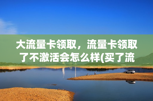 大流量卡领取，流量卡领取了不激活会怎么样(买了流量卡不激活有什么后果)