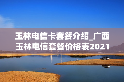 玉林电信卡套餐介绍_广西玉林电信套餐价格表2021