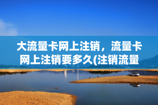 大流量卡网上注销，流量卡网上注销要多久(注销流量卡需要去营业厅吗)