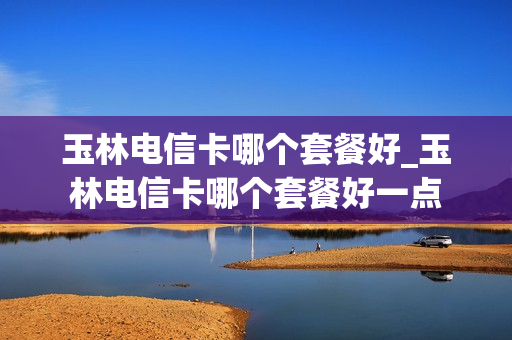玉林电信卡哪个套餐好_玉林电信卡哪个套餐好一点