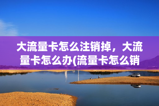 大流量卡怎么注销掉，大流量卡怎么办(流量卡怎么销号)