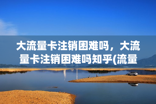 大流量卡注销困难吗，大流量卡注销困难吗知乎(流量卡注销会退钱吗)