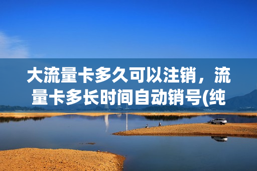 大流量卡多久可以注销，流量卡多长时间自动销号(纯流量卡多久不用会自动注销)