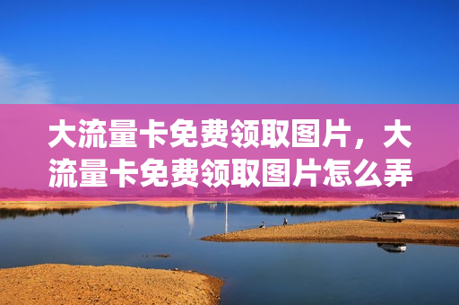 大流量卡免费领取图片，大流量卡免费领取图片怎么弄(大流量卡免费领取是真是假)
