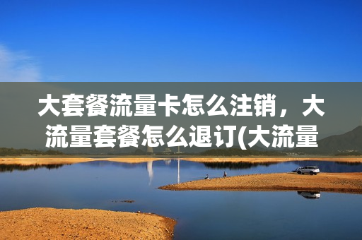 大套餐流量卡怎么注销，大流量套餐怎么退订(大流量卡套餐介绍)
