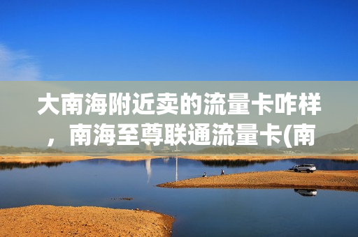 大南海附近卖的流量卡咋样，南海至尊联通流量卡(南海至尊流量卡怎么用)