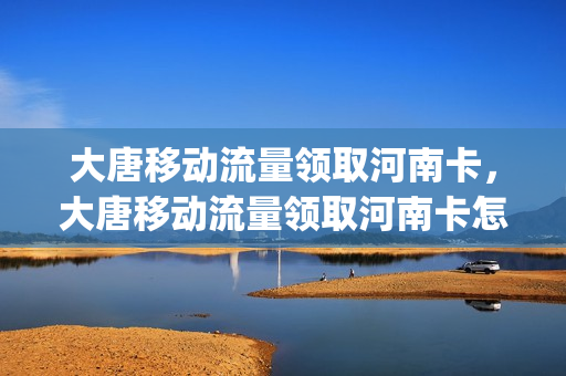 大唐移动流量领取河南卡，大唐移动流量领取河南卡怎么领(大唐移动 官网)