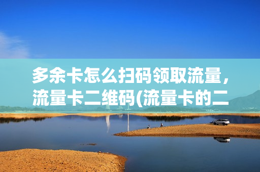 多余卡怎么扫码领取流量，流量卡二维码(流量卡的二维码丢了怎么充值)