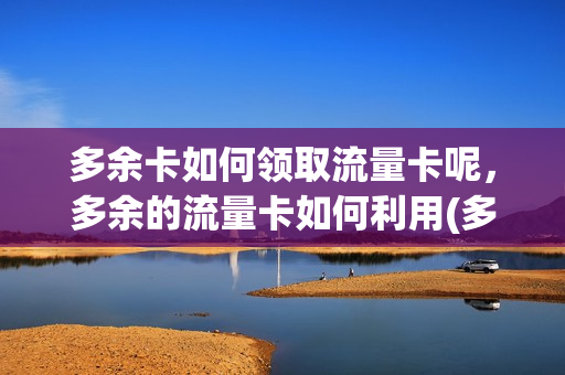 多余卡如何领取流量卡呢，多余的流量卡如何利用(多余流量如何换话费)