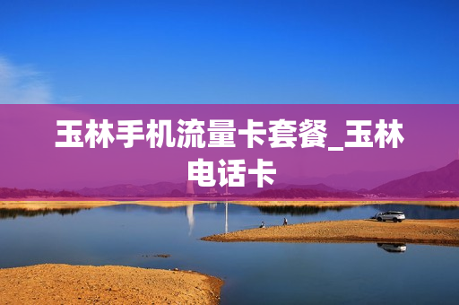 玉林手机流量卡套餐_玉林电话卡