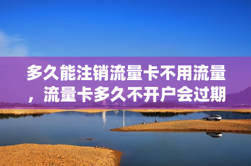 多久能注销流量卡不用流量，流量卡多久不开户会过期(流量卡多久不充流量会自动注销)
