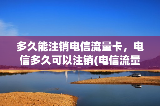 多久能注销电信流量卡，电信多久可以注销(电信流量卡销号处理)