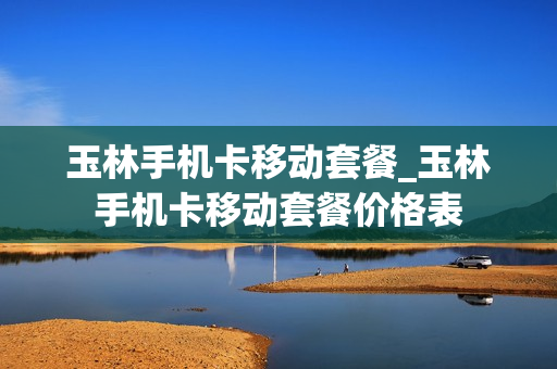 玉林手机卡移动套餐_玉林手机卡移动套餐价格表